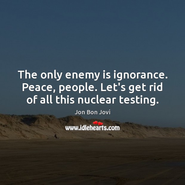 The only enemy is ignorance. Peace, people. Let’s get rid of all this nuclear testing. Image