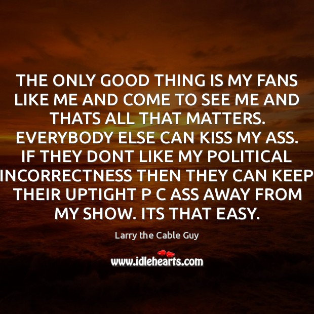 THE ONLY GOOD THING IS MY FANS LIKE ME AND COME TO Larry the Cable Guy Picture Quote