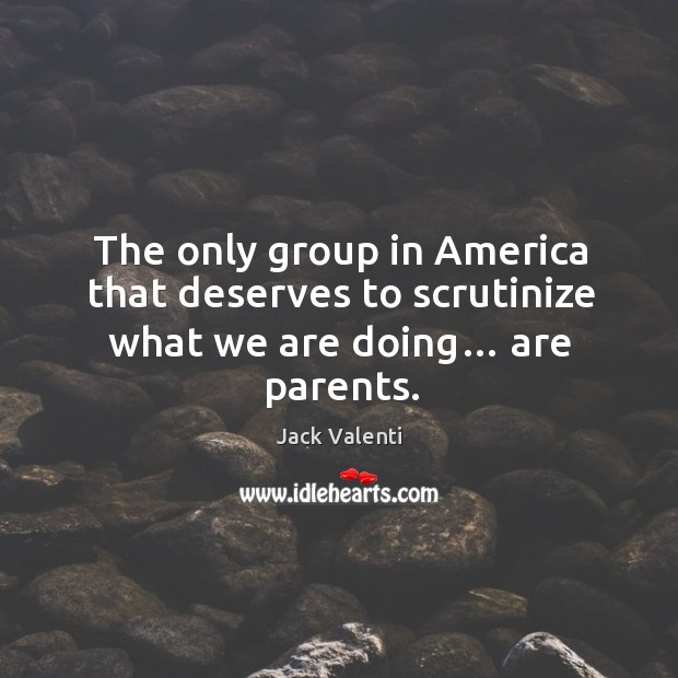 The only group in america that deserves to scrutinize what we are doing… are parents. Jack Valenti Picture Quote