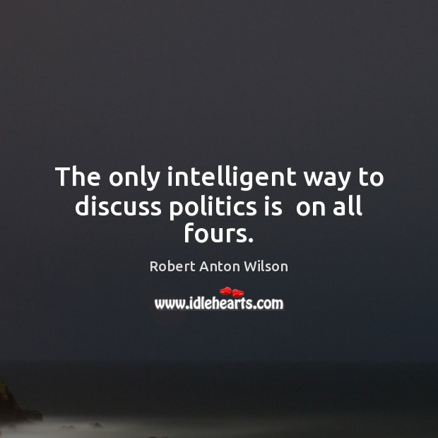 The only intelligent way to discuss politics is  on all fours. Robert Anton Wilson Picture Quote