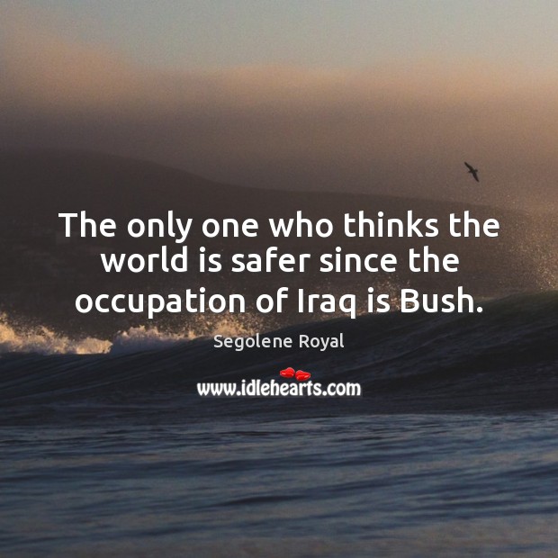 The only one who thinks the world is safer since the occupation of Iraq is Bush. Segolene Royal Picture Quote
