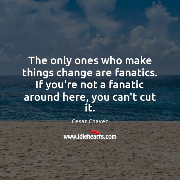 The only ones who make things change are fanatics. If you’re not 