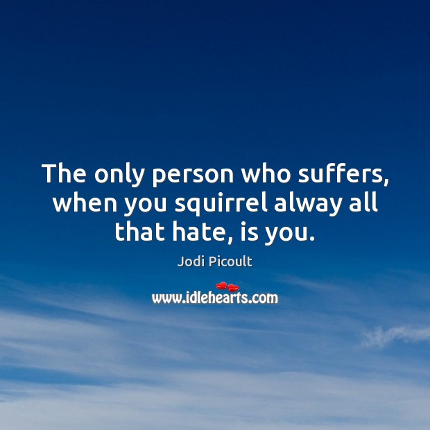 The only person who suffers, when you squirrel alway all that hate, is you. Jodi Picoult Picture Quote