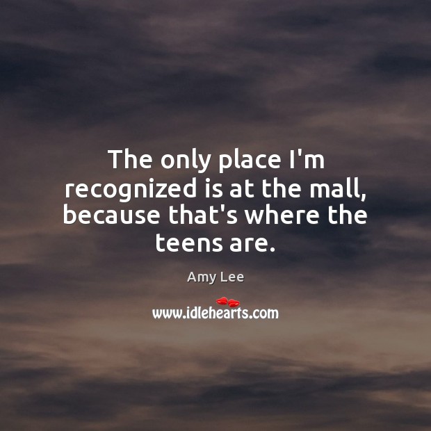 The only place I’m recognized is at the mall, because that’s where the teens are. Amy Lee Picture Quote