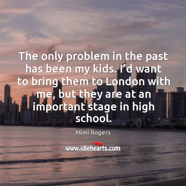 The only problem in the past has been my kids. I’d want to bring them to london with me, but they are at an important stage in high school. Mimi Rogers Picture Quote