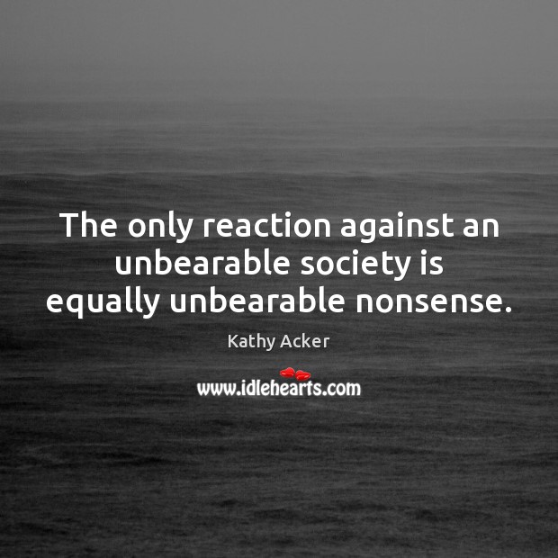 The only reaction against an unbearable society is equally unbearable nonsense. Kathy Acker Picture Quote