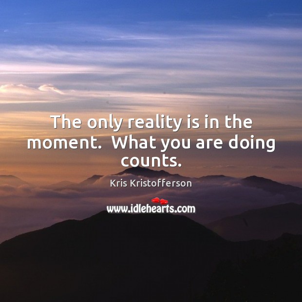 The only reality is in the moment.  What you are doing counts. Kris Kristofferson Picture Quote