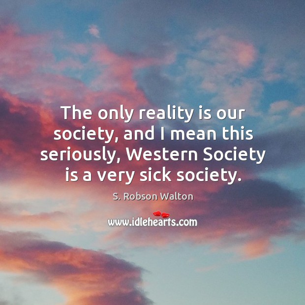 The only reality is our society, and I mean this seriously, western society is a very sick society. S. Robson Walton Picture Quote