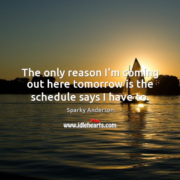The only reason I’m coming out here tomorrow is the schedule says I have to. Sparky Anderson Picture Quote