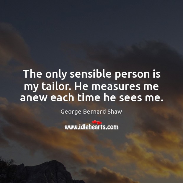 The only sensible person is my tailor. He measures me anew each time he sees me. George Bernard Shaw Picture Quote