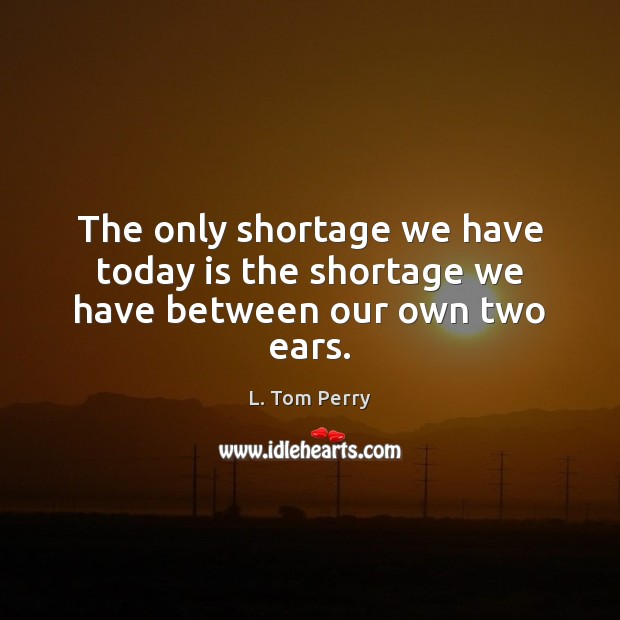 The only shortage we have today is the shortage we have between our own two ears. L. Tom Perry Picture Quote