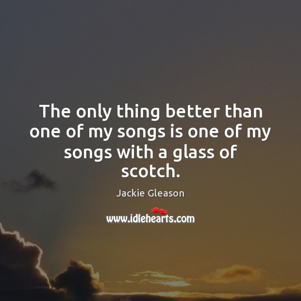 The only thing better than one of my songs is one of my songs with a glass of scotch. Jackie Gleason Picture Quote