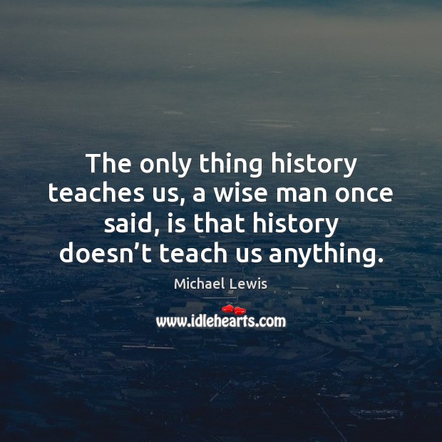The only thing history teaches us, a wise man once said, is Michael Lewis Picture Quote