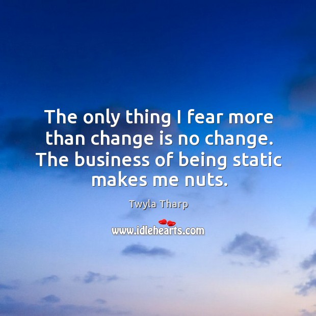 The only thing I fear more than change is no change. The business of being static makes me nuts. Image