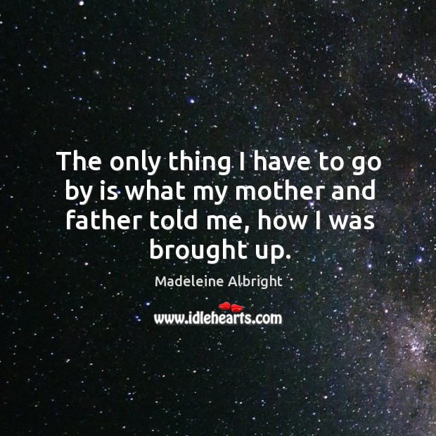 The only thing I have to go by is what my mother and father told me, how I was brought up. Madeleine Albright Picture Quote