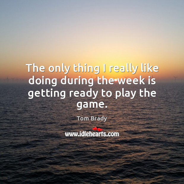 The only thing I really like doing during the week is getting ready to play the game. Tom Brady Picture Quote