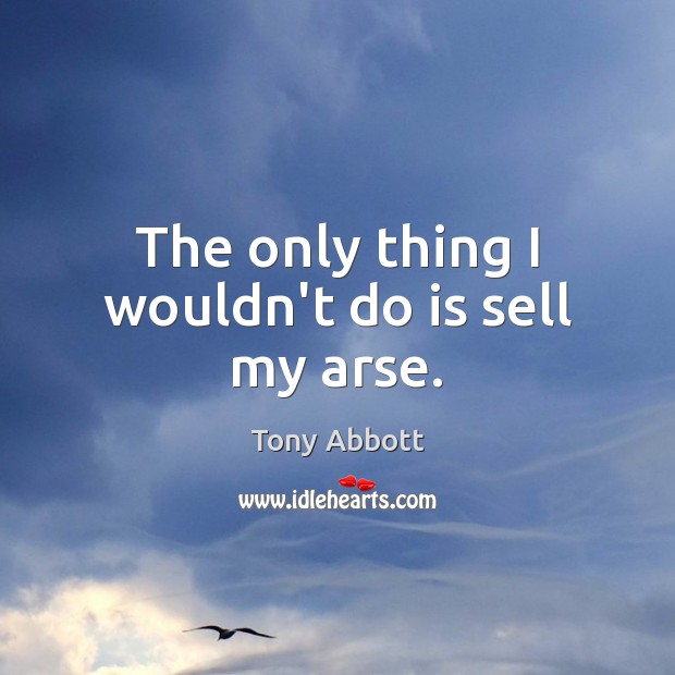 The only thing I wouldn’t do is sell my arse. Tony Abbott Picture Quote