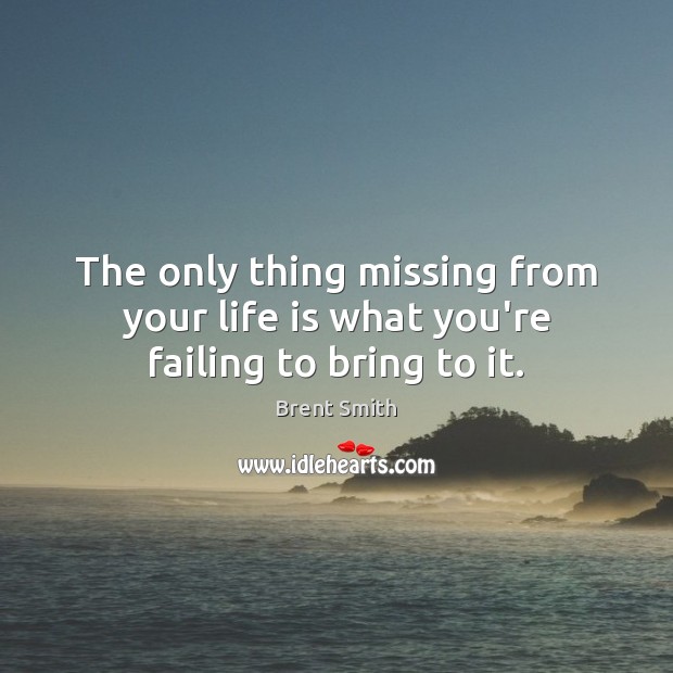 The only thing missing from your life is what you’re failing to bring to it. Image