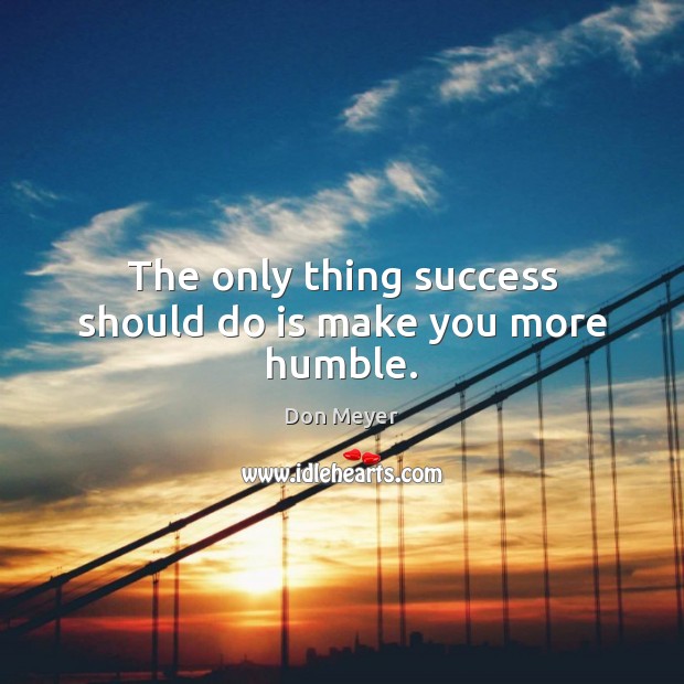 The only thing success should do is make you more humble. Image