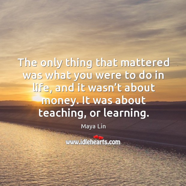 The only thing that mattered was what you were to do in life, and it wasn’t about money. It was about teaching, or learning. Maya Lin Picture Quote