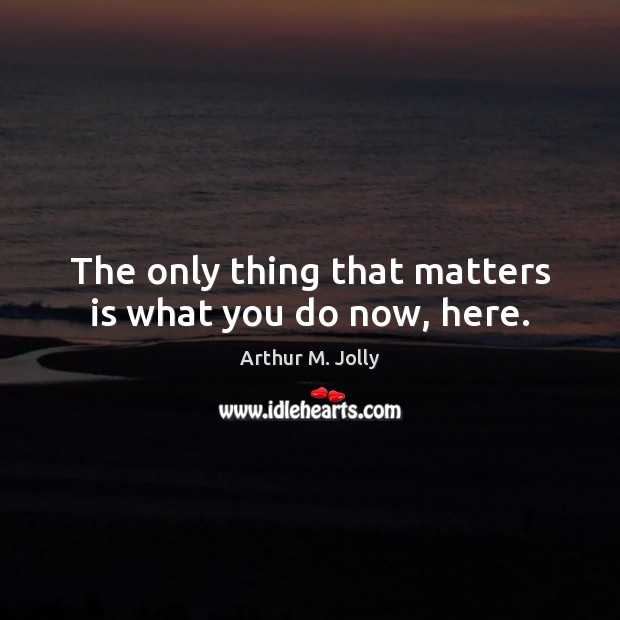 The only thing that matters is what you do now, here. Arthur M. Jolly Picture Quote