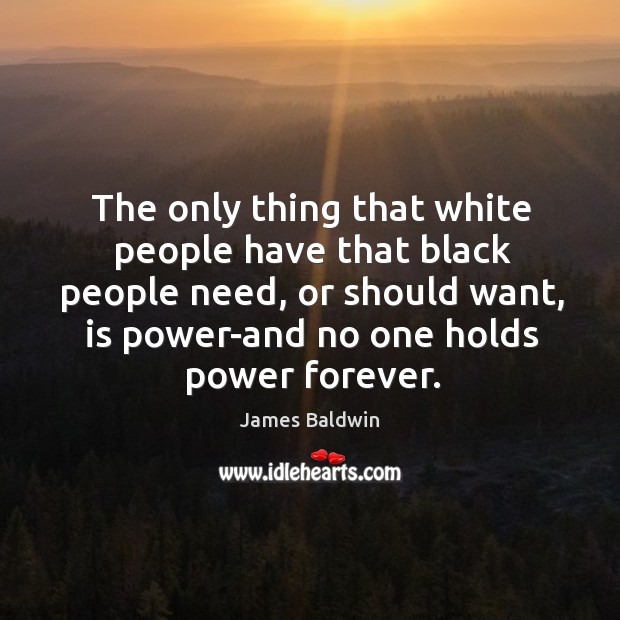 The only thing that white people have that black people need, or should want, is power-and no one holds power forever. James Baldwin Picture Quote