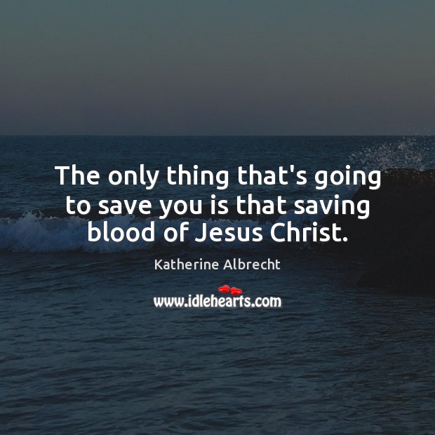 The only thing that’s going to save you is that saving blood of Jesus Christ. Katherine Albrecht Picture Quote