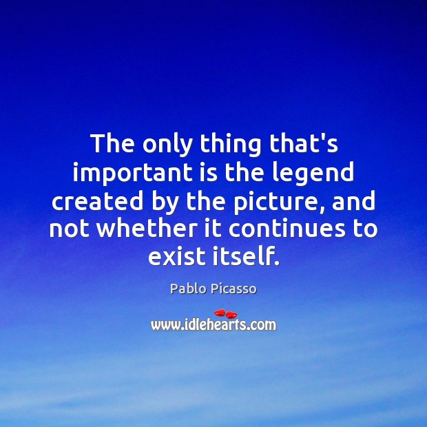 The only thing that’s important is the legend created by the picture, Pablo Picasso Picture Quote