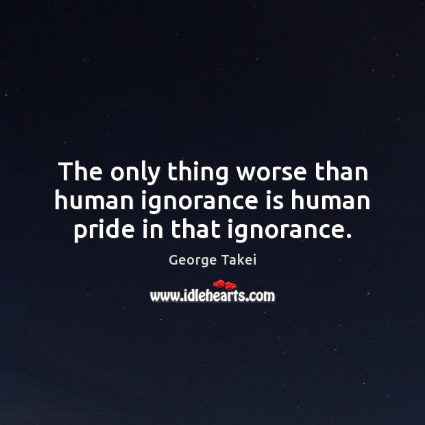 The only thing worse than human ignorance is human pride in that ignorance. George Takei Picture Quote