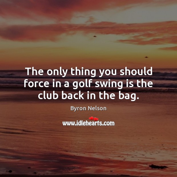 The only thing you should force in a golf swing is the club back in the bag. Byron Nelson Picture Quote