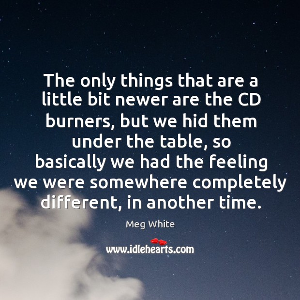 The only things that are a little bit newer are the cd burners, but we hid them under Meg White Picture Quote
