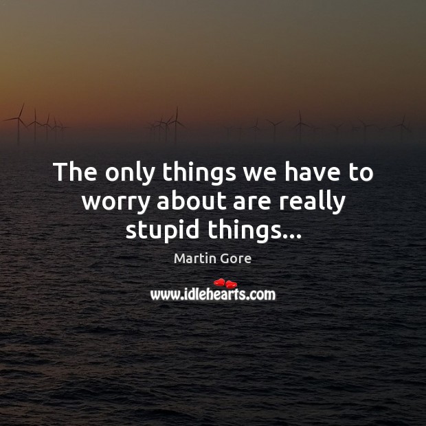 The only things we have to worry about are really stupid things… Image