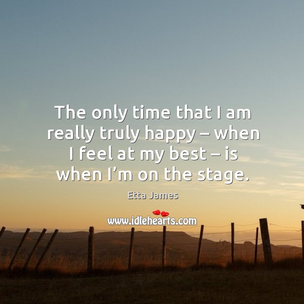 The only time that I am really truly happy – when I feel at my best – is when I’m on the stage. Etta James Picture Quote