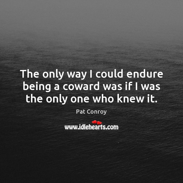 The only way I could endure being a coward was if I was the only one who knew it. Pat Conroy Picture Quote