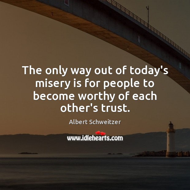 The only way out of today’s misery is for people to become worthy of each other’s trust. Albert Schweitzer Picture Quote