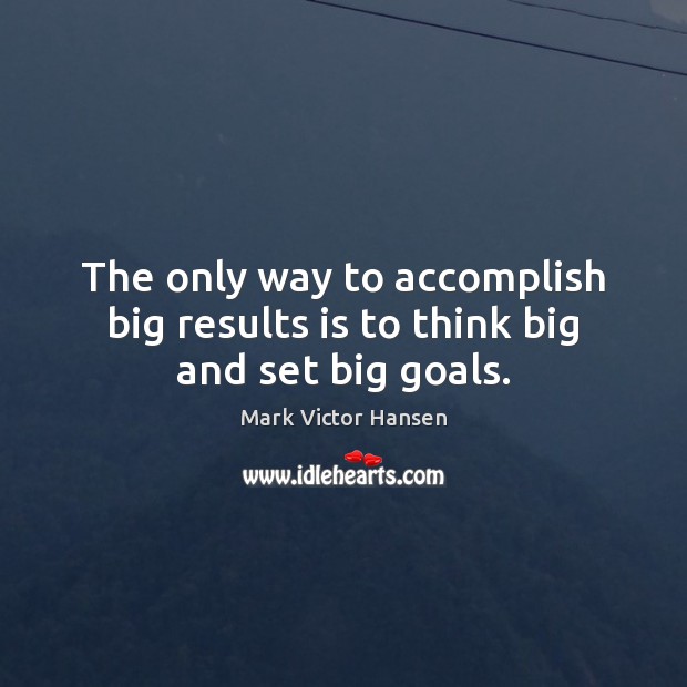 The only way to accomplish big results is to think big and set big goals. Mark Victor Hansen Picture Quote