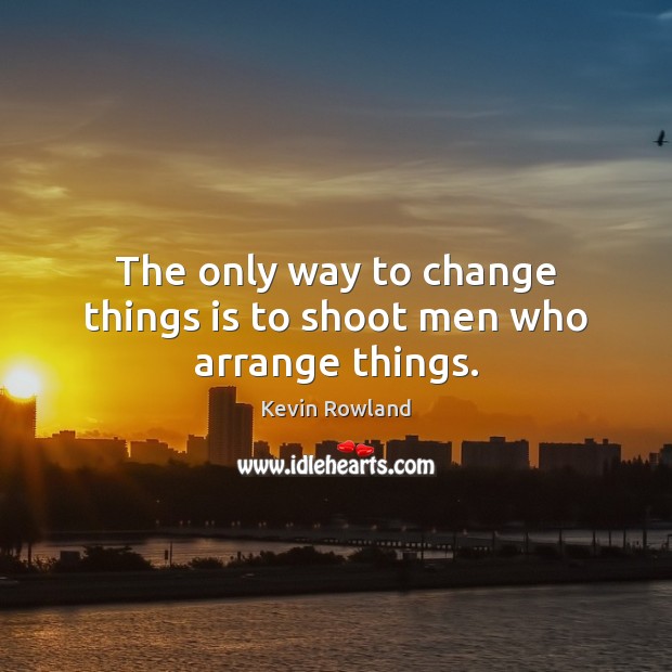 The only way to change things is to shoot men who arrange things. 