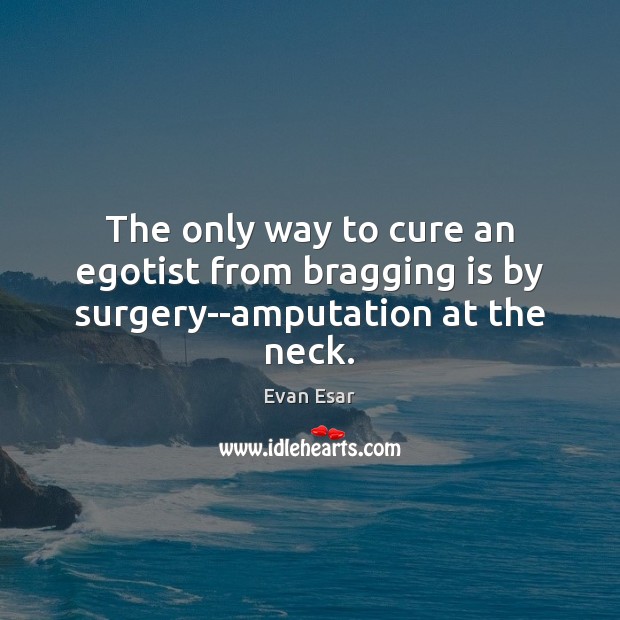 The only way to cure an egotist from bragging is by surgery–amputation at the neck. 