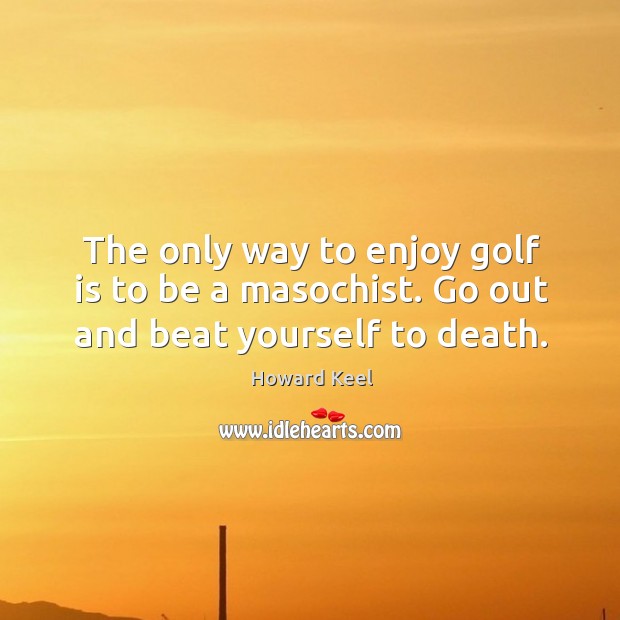 The only way to enjoy golf is to be a masochist. Go out and beat yourself to death. Image