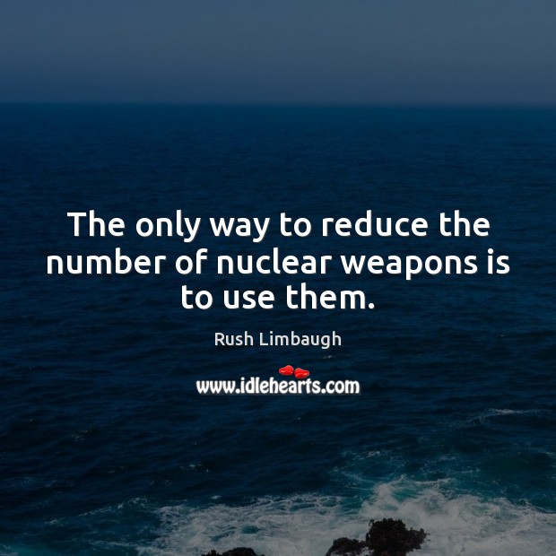The only way to reduce the number of nuclear weapons is to use them. Image