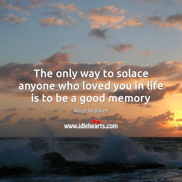 The only way to solace anyone who loved you in life is to be a good memory Image