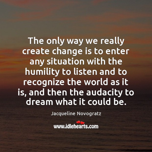 The only way we really create change is to enter any situation Jacqueline Novogratz Picture Quote