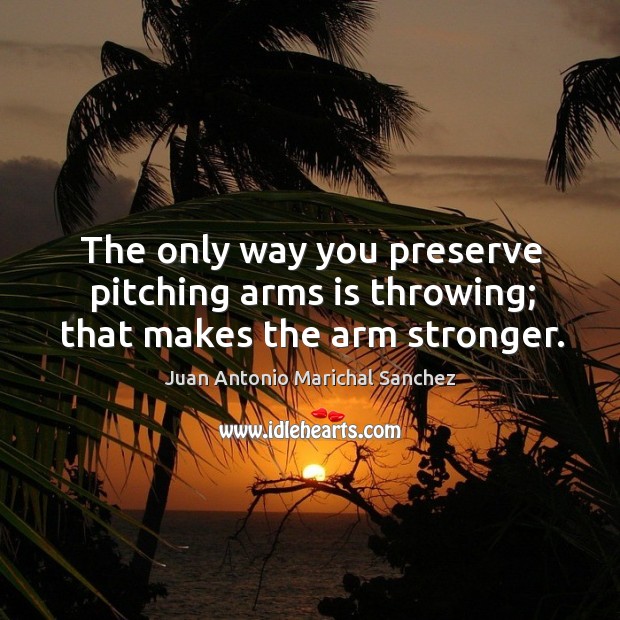The only way you preserve pitching arms is throwing; that makes the arm stronger. Juan Antonio Marichal Sanchez Picture Quote