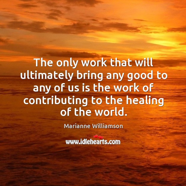 The only work that will ultimately bring any good to any of us is the work of contributing to the healing of the world. Marianne Williamson Picture Quote