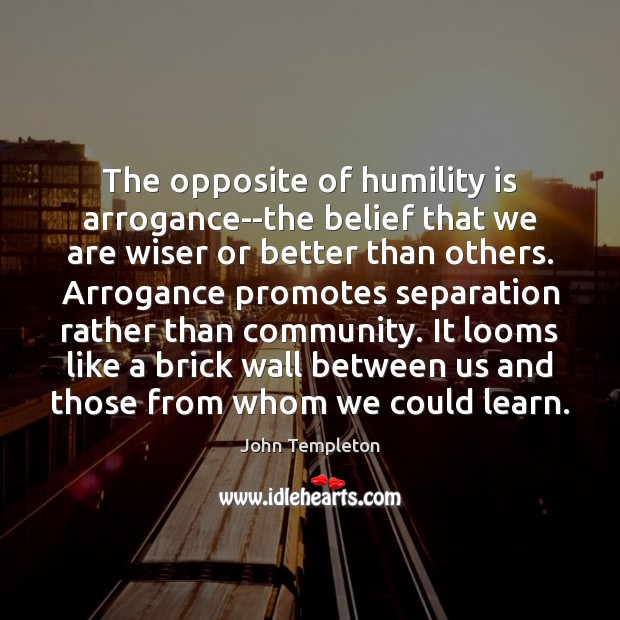 The opposite of humility is arrogance–the belief that we are wiser or John Templeton Picture Quote