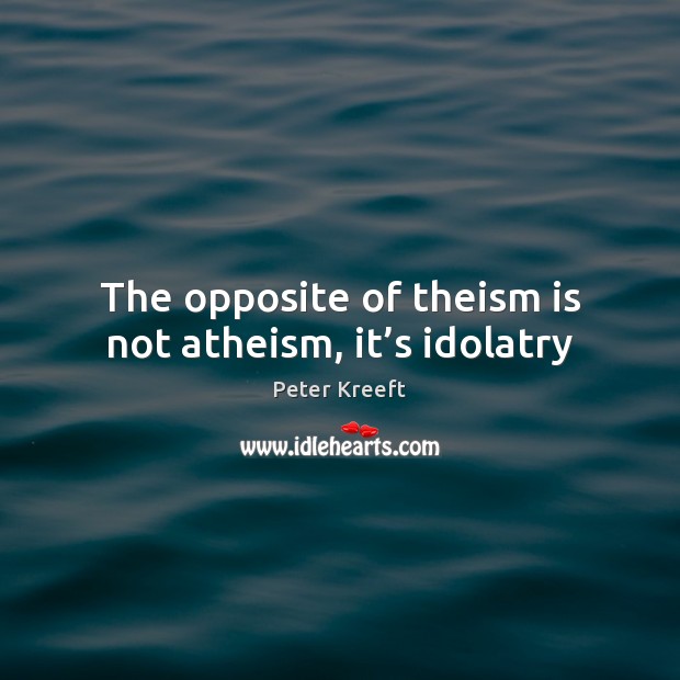 The opposite of theism is not atheism, it’s idolatry Peter Kreeft Picture Quote