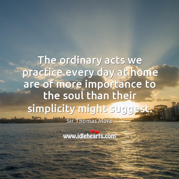 The ordinary acts we practice every day at home are of more importance to the soul than their simplicity might suggest. Sir Thomas More Picture Quote