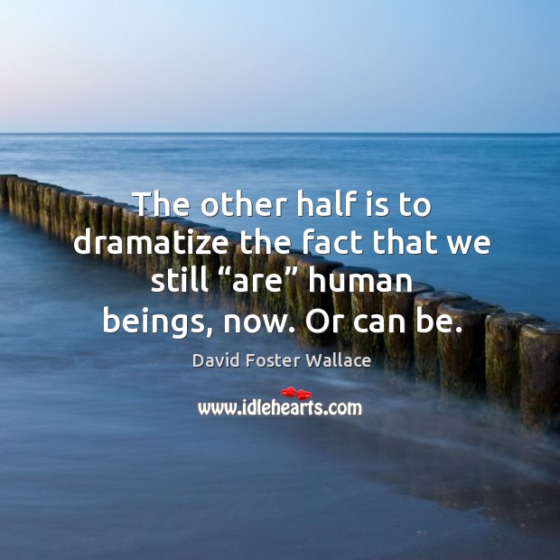 The other half is to dramatize the fact that we still “are” human beings, now. Or can be. Image