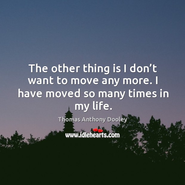 The other thing is I don’t want to move any more. I have moved so many times in my life. Thomas Anthony Dooley Picture Quote