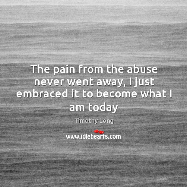 The pain from the abuse never went away, I just embraced it to become what I am today Timothy Long Picture Quote